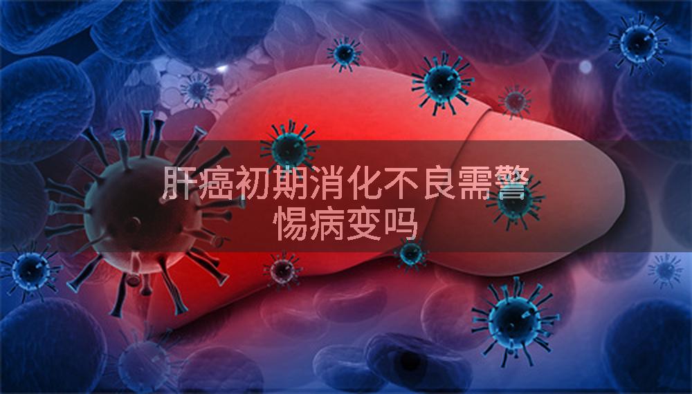 肝癌初期消化不良需警惕病变吗
