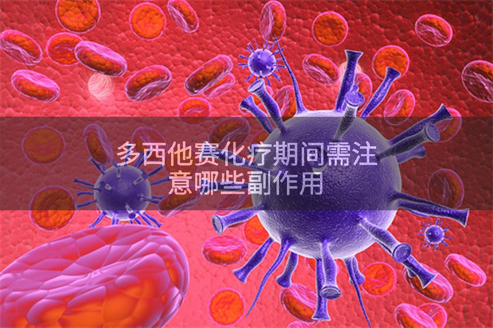多西他赛化疗期间需注意哪些副作用