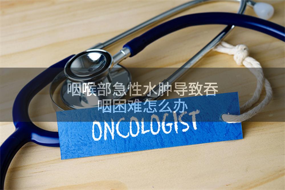 咽喉部急性水肿导致吞咽困难怎么办