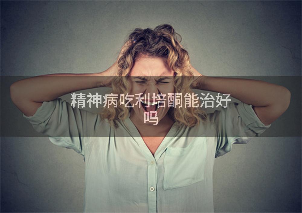 精神病吃利培酮能治好吗