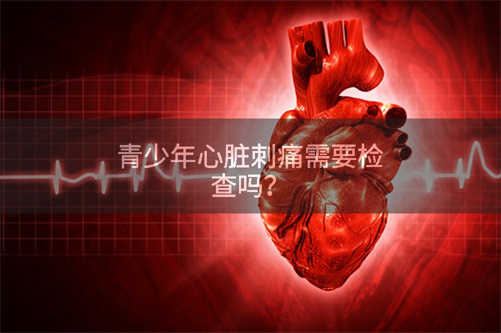 青少年心脏刺痛需要检查吗？