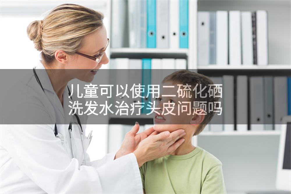 儿童可以使用二硫化硒洗发水治疗头皮问题吗