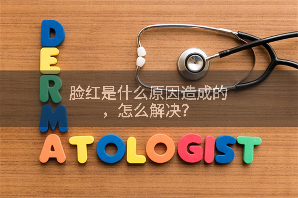 脸红是什么原因造成的，怎么解决？