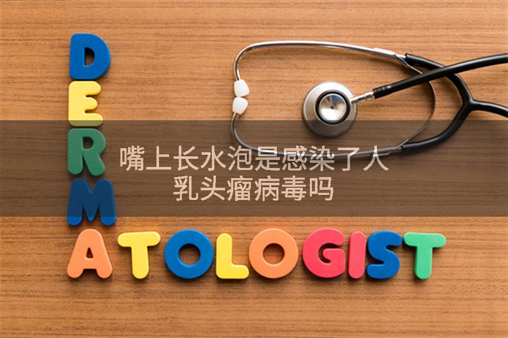 嘴上长水泡是感染了人乳头瘤病毒吗