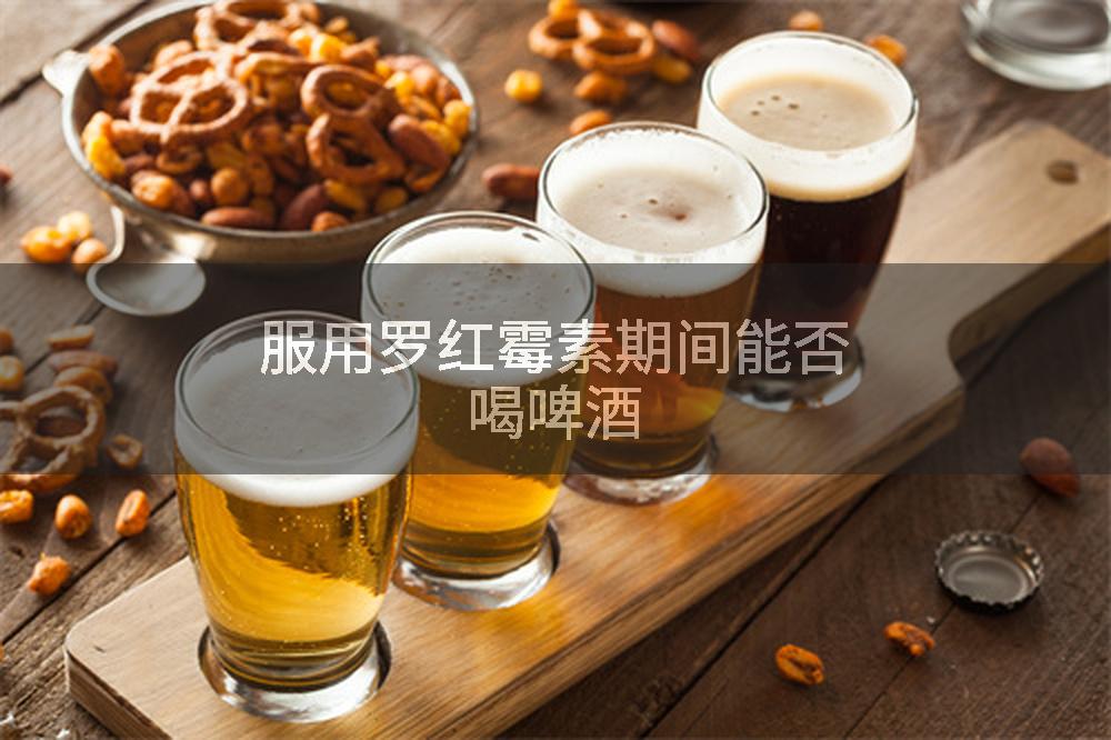 服用罗红霉素期间能否喝啤酒