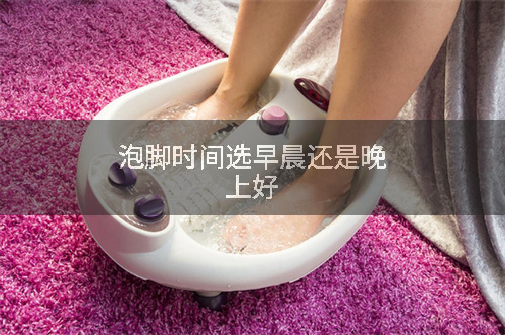 泡脚时间选早晨还是晚上好