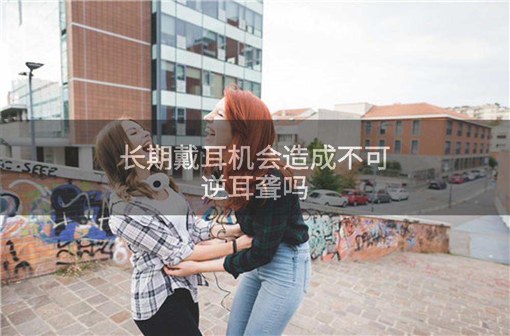长期戴耳机会造成不可逆耳聋吗