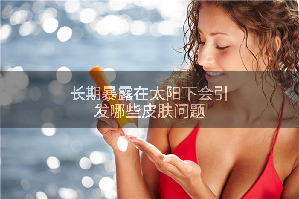长期暴露在太阳下会引发哪些皮肤问题