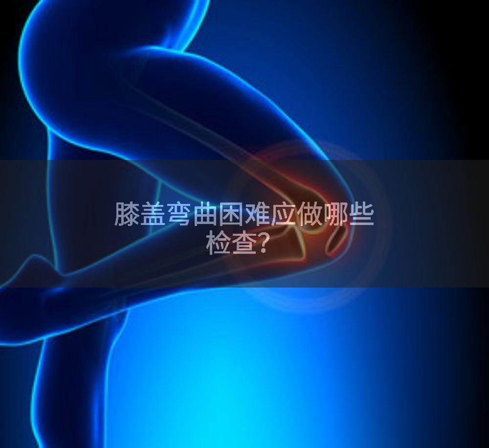 膝盖弯曲困难应做哪些检查？