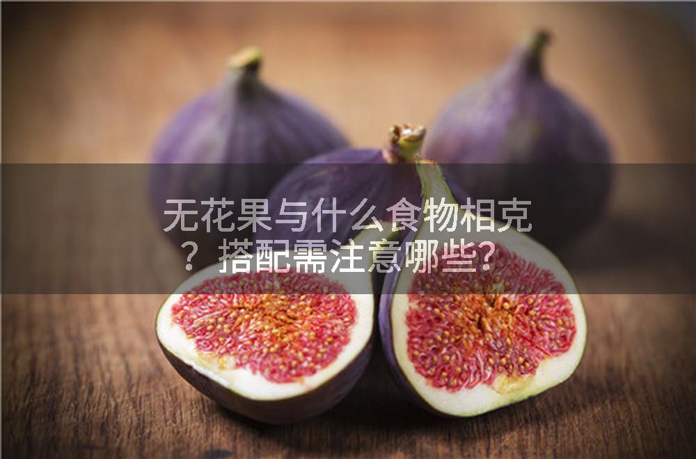 无花果与什么食物相克？搭配需注意哪些？