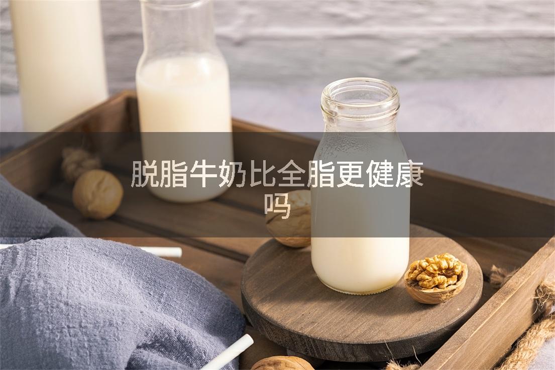 脱脂牛奶比全脂更健康吗