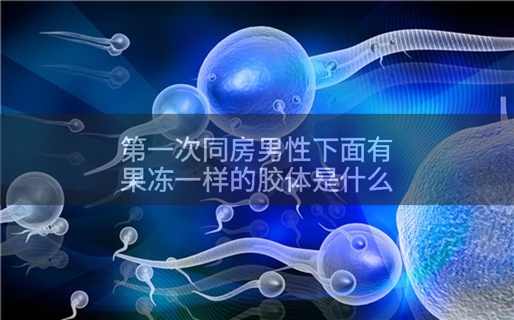 第一次同房男性下面有果冻一样的胶体是什么